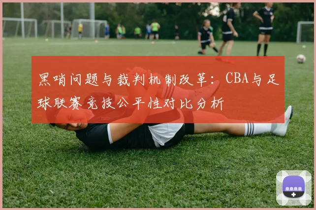 黑哨问题与裁判机制改革：CBA与足球联赛竞技公平性对比分析