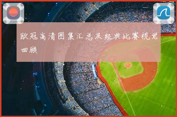 欧冠高清图集汇总及经典比赛视觉回顾