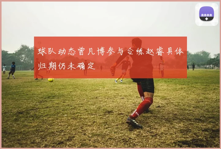球队动态曾凡博参与合练赵睿具体归期仍未确定