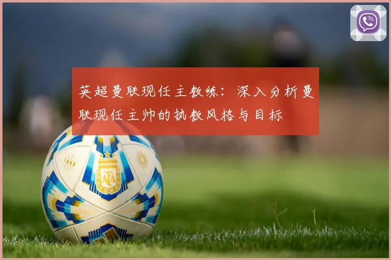 英超曼联现任主教练：深入分析曼联现任主帅的执教风格与目标